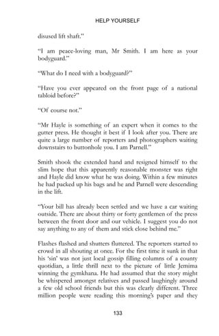 HELP YOURSELF
133
disused lift shaft.”
“I am peace-loving man, Mr Smith. I am here as your
bodyguard.”
“What do I need with a bodyguard?”
“Have you ever appeared on the front page of a national
tabloid before?”
“Of course not.”
“Mr Hayle is something of an expert when it comes to the
gutter press. He thought it best if I look after you. There are
quite a large number of reporters and photographers waiting
downstairs to buttonhole you. I am Parnell.”
Smith shook the extended hand and resigned himself to the
slim hope that this apparently reasonable monster was right
and Hayle did know what he was doing. Within a few minutes
he had packed up his bags and he and Parnell were descending
in the lift.
“Your bill has already been settled and we have a car waiting
outside. There are about thirty or forty gentlemen of the press
between the front door and our vehicle. I suggest you do not
say anything to any of them and stick close behind me.”
Flashes flashed and shutters fluttered. The reporters started to
crowd in all shouting at once. For the first time it sunk in that
his ‘sin’ was not just local gossip filling columns of a county
quotidian, a little thrill next to the picture of little Jemima
winning the gymkhana. He had assumed that the story might
be whispered amongst relatives and passed laughingly around
a few old school friends but this was clearly different. Three
million people were reading this morning’s paper and they
 