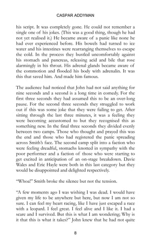 CASPAR ADDYMAN
8
his script. It was completely gone. He could not remember a
single one of his jokes. (This was a good thing, though he had
not yet realised it.) He became aware of a panic like none he
had ever experienced before. His bowels had turned to ice
water and his intestines were rearranging themselves to escape
the cold. In the process they bustled uncomfortably against
his stomach and pancreas, releasing acid and bile that rose
alarmingly in his throat. His adrenal glands became aware of
the commotion and flooded his body with adrenalin. It was
this that saved him. And made him famous.
The audience had noticed that John had not said anything for
nine seconds and a second is a long time in comedy. For the
first three seconds they had assumed this to be an over-long
pause. For the second three seconds they struggled to work
out if this was some joke that they were failing to get. After
sitting through the last three minutes, it was a feeling they
were becoming accustomed to but they recognised this as
something new. In the final three seconds they divided evenly
between two camps. Those who thought and prayed this was
the end and those who had registered the panic spreading
across Smith’s face. The second camp split into a faction who
were feeling dreadful, stomachs knotted in sympathy with the
poor performer and a faction of those who were starting to
get excited in anticipation of an on-stage breakdown. Davie
Wales and Eric Hayle were both in this last category but they
would be disappointed and delighted respectively.
“Whoa!” Smith broke the silence but not the tension.
“A few moments ago I was wishing I was dead. I would have
given my life to be anywhere but here, but now I am not so
sure. I can feel my heart racing, like I have just escaped a race
with a leopard. I feel great. I feel alive and I like it. I had a
scare and I survived. But this is what I am wondering; Why is
it that this is what it takes?” John knew that he had not quite
 