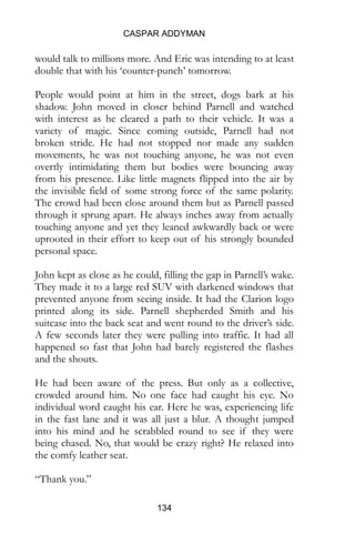 CASPAR ADDYMAN
134
would talk to millions more. And Eric was intending to at least
double that with his ‘counter-punch’ tomorrow.
People would point at him in the street, dogs bark at his
shadow. John moved in closer behind Parnell and watched
with interest as he cleared a path to their vehicle. It was a
variety of magic. Since coming outside, Parnell had not
broken stride. He had not stopped nor made any sudden
movements, he was not touching anyone, he was not even
overtly intimidating them but bodies were bouncing away
from his presence. Like little magnets flipped into the air by
the invisible field of some strong force of the same polarity.
The crowd had been close around them but as Parnell passed
through it sprung apart. He always inches away from actually
touching anyone and yet they leaned awkwardly back or were
uprooted in their effort to keep out of his strongly bounded
personal space.
John kept as close as he could, filling the gap in Parnell’s wake.
They made it to a large red SUV with darkened windows that
prevented anyone from seeing inside. It had the Clarion logo
printed along its side. Parnell shepherded Smith and his
suitcase into the back seat and went round to the driver’s side.
A few seconds later they were pulling into traffic. It had all
happened so fast that John had barely registered the flashes
and the shouts.
He had been aware of the press. But only as a collective,
crowded around him. No one face had caught his eye. No
individual word caught his ear. Here he was, experiencing life
in the fast lane and it was all just a blur. A thought jumped
into his mind and he scrabbled round to see if they were
being chased. No, that would be crazy right? He relaxed into
the comfy leather seat.
“Thank you.”
 