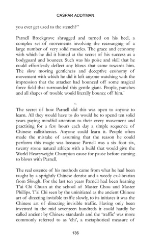 CASPAR ADDYMAN
136
you ever get used to the stench?”
Parnell Brockgrove shrugged and turned on his heel, a
complex set of movements involving the rearranging of a
large number of very solid muscles. The grace and economy
with which he did it hinted at the secret of his success as a
bodyguard and bouncer. Such was his poise and skill that he
could effortlessly deflect any blows that came towards him.
The slow moving gentleness and deceptive economy of
movement with which he did it left anyone watching with the
impression that the attacker had bounced off some magical
force field that surrounded this gentle giant. People, punches
and all shapes of trouble would literally bounce off him.`
~
The secret of how Parnell did this was open to anyone to
learn. All they would have to do would be to spend ten solid
years paying mindful attention to their every movement and
practising for a few hours each day a simple sequence of
Chinese callisthenics. Anyone could learn it. People often
made the mistake of assuming that the reason he could
perform this magic was because Parnell was a six foot six,
twenty stone natural athlete with a build that would give the
World Heavyweight Champion cause for pause before coming
to blows with Parnell.
The real essence of his methods came from what he had been
taught by a sprightly Chinese dentist and a weedy ex-librarian
from Slough. For the last ten years Parnell had been learning
T’ai Chi Chuan at the school of Master Chou and Master
Phillips. T’ai Chi seen by the uninitiated as the ancient Chinese
art of directing invisible traffic slowly, to its initiates it was the
Chinese art of directing invisible traffic. Having only been
invented in the mid seventeen hundreds it could hardly be
called ancient by Chinese standards and the ‘traffic’ was more
commonly referred to as ‘chi’, a metaphorical measure of
 