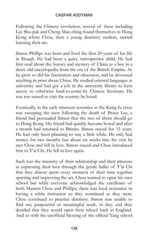 CASPAR ADDYMAN
138
Following the Chinese revolution, several of these including
Lee Shu-pak and Cheng Man-ching found themselves in Hong
Kong where Chou, then a young dentistry student, started
learning their art.
Simon Phillips was born and lived the first 20 years of his life
in Slough. He had been a quiet, introspective child. He had
first read about the history and mystery of China as a boy in a
dusty old encyclopedia from the era of the British Empire. As
he grew so did his fascination and obsession, and he devoured
anything in print about China. He studied oriental languages at
university and had got a job in the university library to have
access to otherwise hard-to-come-by Chinese literature. He
was too scared to visit the country he loved.
Eventually, in the early nineteen seventies as the Kung fu craze
was sweeping the west following the death of Bruce Lee, a
friend had persuaded Simon that the two of them should go
to Hong Kong. His friend had quickly become bored and after
a month had returned to Britain. Simon stayed for 15 years.
He had only been planning to stay a little while. He only had
money for two months but about six weeks into his visit he
met Chou and fell in love. Simon stayed and Chou introduced
him to T’ai Chi. He fell in love again.
Such was the intensity of their relationship and their pleasure
at expressing their love through the gentle ballet of T’ai Chi
that they almost spent every moment of their time together
sparring and improving the art. Chou wanted to open his own
school but while everyone acknowledged the excellence of
both Masters Chou and Phillips; there was local resistance to
having a white instructor so they continued as they were.
Chou continued to practice dentistry. Simon was unable to
find any purposeful or meaningful work, in they end they
decided that they would open their school back in England.
And so with the unofficial blessing of the official Yang school
 