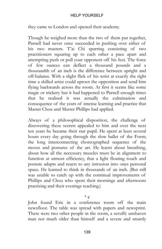 HELP YOURSELF
139
they came to London and opened their academy.
Though he weighed more than the two of them put together,
Parnell had never once succeeded in pushing over either of
his two masters. T’ai Chi sparring consisting of two
practitioners squaring up to each other a pace apart and
attempting push or pull your opponent off his feet. The force
of few ounces can deflect a thousand pounds and a
thousandth of an inch is the difference between upright and
off-balance. With a slight flick of his wrist at exactly the right
time a skilled artist could uproot the opposition and send him
flying backwards across the room. At first it seems like some
magic or trickery but it had happened to Parnell enough times
that he realised it was actually the culmination and
consequence of the years of intense learning and practice that
Master Chou and Master Phillips had applied.
Always of a philosophical disposition, the challenge of
discovering these secrets appealed to him and over the next
ten years he became their star pupil. He spent at least several
hours every day going through the slow ballet of the Form;
the long interconnecting choreographed sequence of the
moves and postures of the art. He learnt about breathing,
about how all the necessary muscles must be in alignment to
function at utmost efficiency, that a light floating touch and
posture adapts and reacts to any intrusion into ones personal
space. He learned to think in thousands of an inch. (But still
was unable to catch up with the continual improvements of
Phillips and Chou who spent their mornings and afternoons
practising and their evenings teaching.)
* ¢
John found Eric in a conference room off the main
newsfloor. The table was spread with papers and newsprint.
There were two other people in the room, a scruffy unshaven
man not much older than himself and a severe and smartly
 