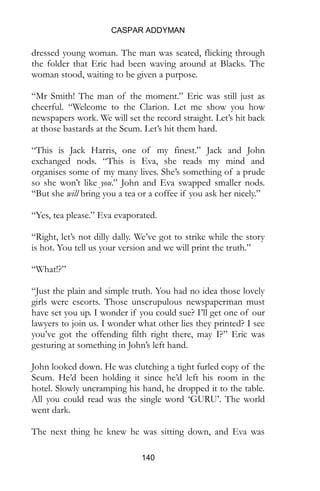 CASPAR ADDYMAN
140
dressed young woman. The man was seated, flicking through
the folder that Eric had been waving around at Blacks. The
woman stood, waiting to be given a purpose.
“Mr Smith! The man of the moment.” Eric was still just as
cheerful. “Welcome to the Clarion. Let me show you how
newspapers work. We will set the record straight. Let’s hit back
at those bastards at the Scum. Let’s hit them hard.
“This is Jack Harris, one of my finest.” Jack and John
exchanged nods. “This is Eva, she reads my mind and
organises some of my many lives. She’s something of a prude
so she won’t like you.” John and Eva swapped smaller nods.
“But she will bring you a tea or a coffee if you ask her nicely.”
“Yes, tea please.” Eva evaporated.
“Right, let’s not dilly dally. We’ve got to strike while the story
is hot. You tell us your version and we will print the truth.”
“What!?”
“Just the plain and simple truth. You had no idea those lovely
girls were escorts. Those unscrupulous newspaperman must
have set you up. I wonder if you could sue? I’ll get one of our
lawyers to join us. I wonder what other lies they printed? I see
you’ve got the offending filth right there, may I?” Eric was
gesturing at something in John’s left hand.
John looked down. He was clutching a tight furled copy of the
Scum. He’d been holding it since he’d left his room in the
hotel. Slowly uncramping his hand, he dropped it to the table.
All you could read was the single word ‘GURU’. The world
went dark.
The next thing he knew he was sitting down, and Eva was
 