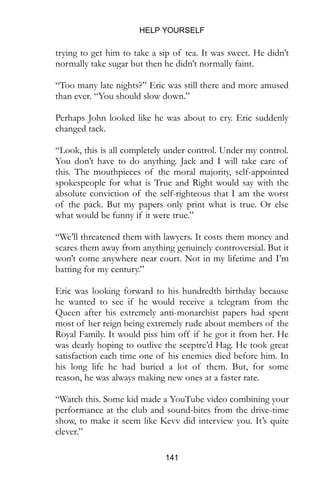 HELP YOURSELF
141
trying to get him to take a sip of tea. It was sweet. He didn’t
normally take sugar but then he didn’t normally faint.
“Too many late nights?” Eric was still there and more amused
than ever. “You should slow down.”
Perhaps John looked like he was about to cry. Eric suddenly
changed tack.
“Look, this is all completely under control. Under my control.
You don’t have to do anything. Jack and I will take care of
this. The mouthpieces of the moral majority, self-appointed
spokespeople for what is True and Right would say with the
absolute conviction of the self-righteous that I am the worst
of the pack. But my papers only print what is true. Or else
what would be funny if it were true.”
“We’ll threatened them with lawyers. It costs them money and
scares them away from anything genuinely controversial. But it
won’t come anywhere near court. Not in my lifetime and I’m
batting for my century.”
Eric was looking forward to his hundredth birthday because
he wanted to see if he would receive a telegram from the
Queen after his extremely anti-monarchist papers had spent
most of her reign being extremely rude about members of the
Royal Family. It would piss him off if he got it from her. He
was dearly hoping to outlive the sceptre’d Hag. He took great
satisfaction each time one of his enemies died before him. In
his long life he had buried a lot of them. But, for some
reason, he was always making new ones at a faster rate.
“Watch this. Some kid made a YouTube video combining your
performance at the club and sound-bites from the drive-time
show, to make it seem like Kevv did interview you. It’s quite
clever.”
 