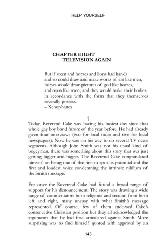 HELP YOURSELF
143
CHAPTER EIGHT
TELEVISION AGAIN
But if oxen and horses and lions had hands
and so could draw and make works of art like men,
horses would draw pictures of god like horses,
and oxen like oxen, and they would make their bodies
in accordance with the form that they themselves
severally possess.
– Xenophanes
†
Today, Reverend Cake was having his busiest day since that
whole gay boy band furore of the year before. He had already
given four interviews (two for local radio and two for local
newspapers). Now he was on his way to do several TV news
segments. Although John Smith was not his usual kind of
bogeyman, there was something about this story that was just
getting bigger and bigger. The Reverend Cake congratulated
himself on being one of the first to spot its potential and the
first and loudest voice condemning the intrinsic nihilism of
the Smith message.
For once the Reverend Cake had found a broad range of
support for his denouncement. The story was drawing a wide
range of commentators both religious and secular, from both
left and right, many uneasy with what Smith’s message
represented. Of course, few of them endorsed Cake’s
conservative Christian position but they all acknowledged the
arguments that he had first articulated against Smith. More
surprising was to find himself quoted with approval by an
 