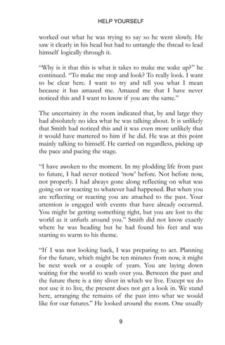 HELP YOURSELF
9
worked out what he was trying to say so he went slowly. He
saw it clearly in his head but had to untangle the thread to lead
himself logically through it.
“Why is it that this is what it takes to make me wake up?” he
continued. “To make me stop and look? To really look. I want
to be clear here. I want to try and tell you what I mean
because it has amazed me. Amazed me that I have never
noticed this and I want to know if you are the same.”
The uncertainty in the room indicated that, by and large they
had absolutely no idea what he was talking about. It is unlikely
that Smith had noticed this and it was even more unlikely that
it would have mattered to him if he did. He was at this point
mainly talking to himself. He carried on regardless, picking up
the pace and pacing the stage.
“I have awoken to the moment. In my plodding life from past
to future, I had never noticed ‘now’ before. Not before now,
not properly. I had always gone along reflecting on what was
going on or reacting to whatever had happened. But when you
are reflecting or reacting you are attached to the past. Your
attention is engaged with events that have already occurred.
You might be getting something right, but you are lost to the
world as it unfurls around you.” Smith did not know exactly
where he was heading but he had found his feet and was
starting to warm to his theme.
“If I was not looking back, I was preparing to act. Planning
for the future, which might be ten minutes from now, it might
be next week or a couple of years. You are laying down
waiting for the world to wash over you. Between the past and
the future there is a tiny sliver in which we live. Except we do
not use it to live, the present does not get a look in. We stand
here, arranging the remains of the past into what we would
like for our futures.” He looked around the room. One usually
 