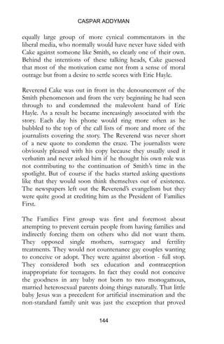 CASPAR ADDYMAN
144
equally large group of more cynical commentators in the
liberal media, who normally would have never have sided with
Cake against someone like Smith, so clearly one of their own.
Behind the intentions of these talking heads, Cake guessed
that most of the motivation came not from a sense of moral
outrage but from a desire to settle scores with Eric Hayle.
Reverend Cake was out in front in the denouncement of the
Smith phenomenon and from the very beginning he had seen
through to and condemned the malevolent hand of Eric
Hayle. As a result he became increasingly associated with the
story. Each day his phone would ring more often as he
bubbled to the top of the call lists of more and more of the
journalists covering the story. The Reverend was never short
of a new quote to condemn the craze. The journalists were
obviously pleased with his copy because they usually used it
verbatim and never asked him if he thought his own role was
not contributing to the continuation of Smith’s time in the
spotlight. But of course if the hacks started asking questions
like that they would soon think themselves out of existence.
The newspapers left out the Reverend’s evangelism but they
were quite good at crediting him as the President of Families
First.
The Families First group was first and foremost about
attempting to prevent certain people from having families and
indirectly forcing them on others who did not want them.
They opposed single mothers, surrogacy and fertility
treatments. They would not countenance gay couples wanting
to conceive or adopt. They were against abortion - full stop.
They considered both sex education and contraception
inappropriate for teenagers. In fact they could not conceive
the goodness in any baby not born to two monogamous,
married heterosexual parents doing things naturally. That little
baby Jesus was a precedent for artificial insemination and the
non-standard family unit was just the exception that proved
 