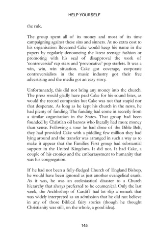 HELP YOURSELF
145
the rule.
The group spent all of its money and most of its time
campaigning against these sins and sinners. At no extra cost to
his organisation Reverend Cake would keep his name in the
papers by regularly denouncing the latest teenage fashion or
promoting with his seal of disapproval the work of
‘controversial’ rap stars and ‘provocative’ pop starlets. It was a
win, win, win situation. Cake got coverage, corporate
controversialists in the music industry got their free
advertising and the media got an easy story.
Unfortunately, this did not bring any money into the church.
The press would gladly have paid Cake for his sound bites, as
would the record companies but Cake was not that stupid nor
that desperate. As long as he kept his church in the news, he
had plenty of funding. The funding had come in secretly from
a similar organisation in the States. That group had been
founded by Christian oil barons who literally had more money
than sense. Following a tour he had done of the Bible Belt,
they had provided Cake with a piddling few million they had
lying around and the transfer was arranged in such a way as to
make it appear that the Families First group had substantial
support in the United Kingdom. It did not. It had Cake, a
couple of his cronies and the embarrassment to humanity that
was his congregation.
If he had not been a fully-fledged Church of England Bishop,
he would have been ignored as just another evangelical crank.
As it was, he was an ecclesiastical disaster to a Church
hierarchy that always preferred to be ecumenical. Only the last
week, the Archbishop of Cardiff had let slip a remark that
was widely interpreted as an admission that he did not believe
in any of those Biblical fairy stories (though he thought
Christianity was still, on the whole, a good idea).
 