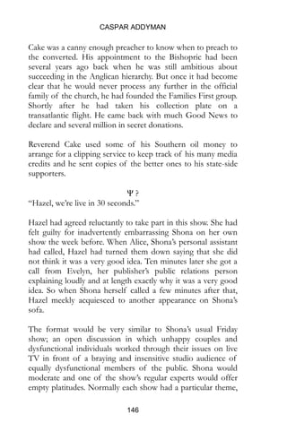 CASPAR ADDYMAN
146
Cake was a canny enough preacher to know when to preach to
the converted. His appointment to the Bishopric had been
several years ago back when he was still ambitious about
succeeding in the Anglican hierarchy. But once it had become
clear that he would never process any further in the official
family of the church, he had founded the Families First group.
Shortly after he had taken his collection plate on a
transatlantic flight. He came back with much Good News to
declare and several million in secret donations.
Reverend Cake used some of his Southern oil money to
arrange for a clipping service to keep track of his many media
credits and he sent copies of the better ones to his state-side
supporters.
Ψ ?
“Hazel, we’re live in 30 seconds.”
Hazel had agreed reluctantly to take part in this show. She had
felt guilty for inadvertently embarrassing Shona on her own
show the week before. When Alice, Shona’s personal assistant
had called, Hazel had turned them down saying that she did
not think it was a very good idea. Ten minutes later she got a
call from Evelyn, her publisher’s public relations person
explaining loudly and at length exactly why it was a very good
idea. So when Shona herself called a few minutes after that,
Hazel meekly acquiesced to another appearance on Shona’s
sofa.
The format would be very similar to Shona’s usual Friday
show; an open discussion in which unhappy couples and
dysfunctional individuals worked through their issues on live
TV in front of a braying and insensitive studio audience of
equally dysfunctional members of the public. Shona would
moderate and one of the show’s regular experts would offer
empty platitudes. Normally each show had a particular theme,
 