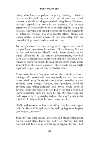 HELP YOURSELF
147
eating disorders, compulsive shopping, estranged fathers.
Several misfits would recount their tales of woe then spend
the rest of the show being accused of being liars, malingerers,
perverts, bigamists or worse by the audience. The resident
expert would occasionally try to earn their keep by stating the
obvious. And whatever the topic (with the notable exceptions
of estranged relatives and extra-marital affairs) Shona was
usually unable to resist a game of one-upmanship with her
own tales of personal hardship and suffering.
For today’s show Hazel was acting as the expert and as usual
the problems came from the audience. But this week, fired up
by her enthusiasm for Hazel’s book, Shona wanted to do
things differently. So the chronic procrastinators, who had
been due to appear, were postponed until the following week
(much to their great relief). Instead the problems would come
straight from the studio audience. There would be no single
topic and no pre-selected panel of basket cases.
There were five carefully screened members of the audience
waiting with pre-scripted questions ready to read them out
when called on by Shona, with another two standbys in case
anything went wrong. However, their problems could be
anything and, unlike normally, only Shona would know in
advance what they wanted to say. Fad or no fad, Shona had
learnt something since the week before. She made sure she
had prepared very thoroughly indeed. She wasn’t going to let
this little old lady ambush her twice in two weeks.
“Hello and welcome to Shona on Friday. I am here once again
with Dr. Hazel Cole and today she and I going to be helping
you to help yourselves.”
Suddenly they were on air. Just Shona and Hazel sitting alone
on the sound stage. Hazel was oddly less nervous than last
time but with less clue as to what might happen. Before it had
 