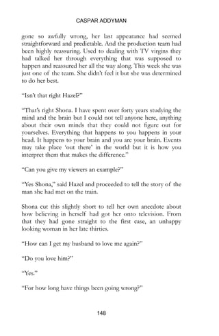 CASPAR ADDYMAN
148
gone so awfully wrong, her last appearance had seemed
straightforward and predictable. And the production team had
been highly reassuring. Used to dealing with TV virgins they
had talked her through everything that was supposed to
happen and reassured her all the way along. This week she was
just one of the team. She didn’t feel it but she was determined
to do her best.
“Isn’t that right Hazel?”
“That’s right Shona. I have spent over forty years studying the
mind and the brain but I could not tell anyone here, anything
about their own minds that they could not figure out for
yourselves. Everything that happens to you happens in your
head. It happens to your brain and you are your brain. Events
may take place ‘out there’ in the world but it is how you
interpret them that makes the difference.”
“Can you give my viewers an example?”
“Yes Shona,” said Hazel and proceeded to tell the story of the
man she had met on the train.
Shona cut this slightly short to tell her own anecdote about
how believing in herself had got her onto television. From
that they had gone straight to the first case, an unhappy
looking woman in her late thirties.
“How can I get my husband to love me again?”
“Do you love him?”
“Yes.”
“For how long have things been going wrong?”
 