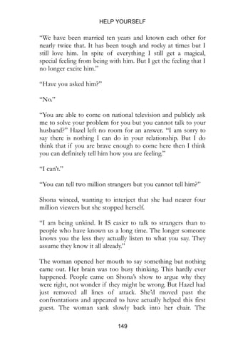 HELP YOURSELF
149
“We have been married ten years and known each other for
nearly twice that. It has been tough and rocky at times but I
still love him. In spite of everything I still get a magical,
special feeling from being with him. But I get the feeling that I
no longer excite him.”
“Have you asked him?”
“No.”
“You are able to come on national television and publicly ask
me to solve your problem for you but you cannot talk to your
husband?” Hazel left no room for an answer. “I am sorry to
say there is nothing I can do in your relationship. But I do
think that if you are brave enough to come here then I think
you can definitely tell him how you are feeling.”
“I can’t.”
“You can tell two million strangers but you cannot tell him?”
Shona winced, wanting to interject that she had nearer four
million viewers but she stopped herself.
“I am being unkind. It IS easier to talk to strangers than to
people who have known us a long time. The longer someone
knows you the less they actually listen to what you say. They
assume they know it all already.”
The woman opened her mouth to say something but nothing
came out. Her brain was too busy thinking. This hardly ever
happened. People came on Shona’s show to argue why they
were right, not wonder if they might be wrong. But Hazel had
just removed all lines of attack. She’d moved past the
confrontations and appeared to have actually helped this first
guest. The woman sank slowly back into her chair. The
 