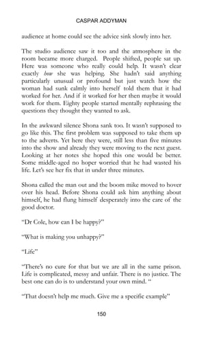 CASPAR ADDYMAN
150
audience at home could see the advice sink slowly into her.
The studio audience saw it too and the atmosphere in the
room became more charged. People shifted, people sat up.
Here was someone who really could help. It wasn’t clear
exactly how she was helping. She hadn’t said anything
particularly unusual or profound but just watch how the
woman had sunk calmly into herself told them that it had
worked for her. And if it worked for her then maybe it would
work for them. Eighty people started mentally rephrasing the
questions they thought they wanted to ask.
In the awkward silence Shona sank too. It wasn’t supposed to
go like this. The first problem was supposed to take them up
to the adverts. Yet here they were, still less than five minutes
into the show and already they were moving to the next guest.
Looking at her notes she hoped this one would be better.
Some middle-aged no hoper worried that he had wasted his
life. Let’s see her fix that in under three minutes.
Shona called the man out and the boom mike moved to hover
over his head. Before Shona could ask him anything about
himself, he had flung himself desperately into the care of the
good doctor.
“Dr Cole, how can I be happy?”
“What is making you unhappy?”
“Life”
“There’s no cure for that but we are all in the same prison.
Life is complicated, messy and unfair. There is no justice. The
best one can do is to understand your own mind. “
“That doesn’t help me much. Give me a specific example”
 