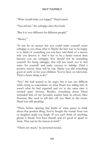 HELP YOURSELF
151
“What would make you happy?” Hazel asked
“You tell me.” the unhappy man shot back.
“But it is very different for different people.”
“Money.”
“It can be an answer but you could make yourself more
unhappy as you chase after it. Maybe the best way to be happy
is to think of something you can have and think of a reason
why you deserve it. And it has to be a better reason than
because you are unhappy. You should not be rewarding
yourself for being unhappy, that will just teach you to feel
sorry for yourself and make excuses to indulge. Find a
positive reason, there will be one. Maybe you did something
good at work or for your children. You’ve been on television.
That’s a brave thing to do.”
“Yes,” He had wanted to be angry but it was too difficult
while trying to concentrate on what Hazel was telling him. It
wasn’t what he had expected and yet at the same time it
seemed quite obvious. Besides, something about Hazel
reminded him of his favourite teacher back in school, Miss
Norman. She used to tell him off too. Back in the room,
Hazel was still speaking.
“Then, before opening that bottle of wine, pause to think
about that positive thing. You’ve bought the round. Your son
or daughter made you laugh. If you can’t think of anything,
phone a friend. You have friends and it’s good to speak to
them. That can be the reason in itself.”
“That’s not much,” he protested weakly.
 