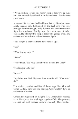 HELP YOURSELF
153
“We’ve got time for just one more,” the producer’s voice came
into her ear and she echoed it to the audience. Finally some
good news.
It seemed like everyone had had his or her say. But there was a
small, shaking hand half-raised on the back row. The floor
manager spotted this girl, early twenties and quite frankly not
right for television. But by now they were out of other
choices. He whispered to the producer, who guided Shona and
camera two towards the sad and nervous figure.
“Yes, the girl at the back there. Your hand is up?”
“Yes.”
“What is your name?”
“Susan.”
“Hello Susan, You have a question for me and Dr. Cole?”
“For Doctor Cole, yes.”
“And…”
“My baby just died. She was three months old. What can I
do?”
The audience hushed and Shona’s heart leapt. She felt much
better. At last, here was one that Dr. Cole wouldn’t have an
answer for. Couldn’t.
Camera two tightened on the girls face. Camera four zoomed
in on Hazel, who was studying the girl carefully. The producer
cut back and forth between the two. Eventually Hazel spoke.
 