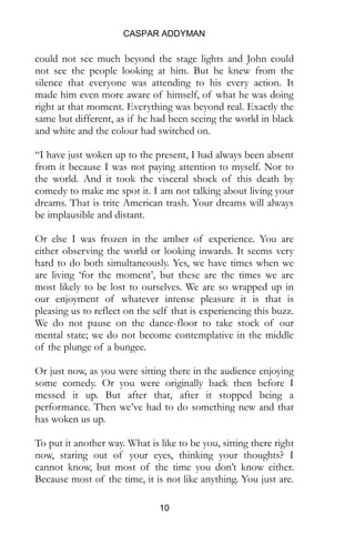 CASPAR ADDYMAN
10
could not see much beyond the stage lights and John could
not see the people looking at him. But he knew from the
silence that everyone was attending to his every action. It
made him even more aware of himself, of what he was doing
right at that moment. Everything was beyond real. Exactly the
same but different, as if he had been seeing the world in black
and white and the colour had switched on.
“I have just woken up to the present, I had always been absent
from it because I was not paying attention to myself. Nor to
the world. And it took the visceral shock of this death by
comedy to make me spot it. I am not talking about living your
dreams. That is trite American trash. Your dreams will always
be implausible and distant.
Or else I was frozen in the amber of experience. You are
either observing the world or looking inwards. It seems very
hard to do both simultaneously. Yes, we have times when we
are living ‘for the moment’, but these are the times we are
most likely to be lost to ourselves. We are so wrapped up in
our enjoyment of whatever intense pleasure it is that is
pleasing us to reflect on the self that is experiencing this buzz.
We do not pause on the dance-floor to take stock of our
mental state; we do not become contemplative in the middle
of the plunge of a bungee.
Or just now, as you were sitting there in the audience enjoying
some comedy. Or you were originally back then before I
messed it up. But after that, after it stopped being a
performance. Then we’ve had to do something new and that
has woken us up.
To put it another way. What is like to be you, sitting there right
now, staring out of your eyes, thinking your thoughts? I
cannot know, but most of the time you don’t know either.
Because most of the time, it is not like anything. You just are.
 