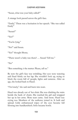 CASPAR ADDYMAN
154
“Susan, what was your baby called?”
A strange look passed across the girl’s face.
“Emily,” There was a hesitation in her speech. “She was called
Emily”
“Susan?”
“Yes?”
“You’re lying.”
“No!” said Susan.
“Yes!” thought Shona.
“There wasn’t a baby was there? … Susan? Tell me.”
“No”
“But something is the matter. Please, tell us.”
By now the girl’s face was wrinkling. Her eyes were watering
and fixed firmly on her lap. She wouldn’t look up, trying to
block the room full of people, lights and cameras. After an
age, she looked back to Hazel.
“I’m lonely,” she said and burst into tears.
Hazel was already out of her chair. She was climbing the stairs
beside the bank of chairs. She reached the girl and wrapped
her up in her arms. More tears came. And more. Hazel was
crying too. Members of the audience joined in. It built and
spread. Little embarrassed wipes of the eyes became full
blowing into handkerchiefs. Sobs became howls.
 