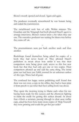 HELP YOURSELF
155
Shona’s mouth opened and closed. Again and again.
The producer eventually remembered he was human being
and ended the transmission.
The switchboard took lots of calls. Within minutes The
Guardian and the Telegraph had both phoned Hazel’s agent to
arrange interviews. Shona’s station knew a hit when they saw
one. The executive producer was waiting for them even before
they came off air.
~
The procrastinators were put back another week and then
another.
Bookshops found themselves being asked for copies of a
book they had never heard of. They phoned Hazel’s
publishers to moan about how unfair it was that their
competitors were being given early access to this hot new
book but that they had only got one or two copies. Their
competitors phoned up and said the same thing. The initial
print run had been just 5,000, normal for an unknown author
of this type. These had all gone.
The confused but happy senior publishing staff found that
there was not even a copy in the office, they had to laser print
it from proofs to see what their best-selling book was about.
They spent the morning trying to blame each other for not
having been ready for this success and the afternoon fighting
to claim the credit for getting this author aboard. At about
four o’clock a secretary passing through to clear away coffee
cups, asked her boss how many more copies of Help Yourself
they were printing and could she get five put aside?
 