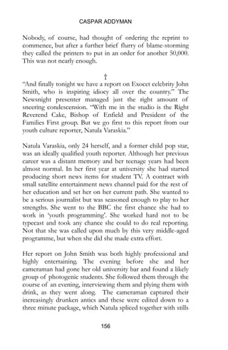 CASPAR ADDYMAN
156
Nobody, of course, had thought of ordering the reprint to
commence, but after a further brief flurry of blame-storming
they called the printers to put in an order for another 50,000.
This was not nearly enough.
†
“And finally tonight we have a report on Exocet celebrity John
Smith, who is inspiring idiocy all over the country.” The
Newsnight presenter managed just the right amount of
sneering condescension. “With me in the studio is the Right
Reverend Cake, Bishop of Enfield and President of the
Families First group. But we go first to this report from our
youth culture reporter, Natula Varaskia.”
Natula Varaskia, only 24 herself, and a former child pop star,
was an ideally qualified youth reporter. Although her previous
career was a distant memory and her teenage years had been
almost normal. In her first year at university she had started
producing short news items for student TV. A contract with
small satellite entertainment news channel paid for the rest of
her education and set her on her current path. She wanted to
be a serious journalist but was seasoned enough to play to her
strengths. She went to the BBC the first chance she had to
work in ‘youth programming’. She worked hard not to be
typecast and took any chance she could to do real reporting.
Not that she was called upon much by this very middle-aged
programme, but when she did she made extra effort.
Her report on John Smith was both highly professional and
highly entertaining. The evening before she and her
cameraman had gone her old university bar and found a likely
group of photogenic students. She followed them through the
course of an evening, interviewing them and plying them with
drink, as they went along. The cameraman captured their
increasingly drunken antics and these were edited down to a
three minute package, which Natula spliced together with stills
 