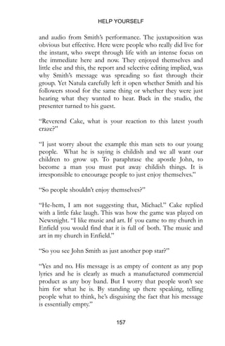 HELP YOURSELF
157
and audio from Smith’s performance. The juxtaposition was
obvious but effective. Here were people who really did live for
the instant, who swept through life with an intense focus on
the immediate here and now. They enjoyed themselves and
little else and this, the report and selective editing implied, was
why Smith’s message was spreading so fast through their
group. Yet Natula carefully left it open whether Smith and his
followers stood for the same thing or whether they were just
hearing what they wanted to hear. Back in the studio, the
presenter turned to his guest.
“Reverend Cake, what is your reaction to this latest youth
craze?”
“I just worry about the example this man sets to our young
people. What he is saying is childish and we all want our
children to grow up. To paraphrase the apostle John, to
become a man you must put away childish things. It is
irresponsible to encourage people to just enjoy themselves.”
“So people shouldn’t enjoy themselves?”
“He-hem, I am not suggesting that, Michael.” Cake replied
with a little fake laugh. This was how the game was played on
Newsnight. “I like music and art. If you came to my church in
Enfield you would find that it is full of both.”
“So you see John Smith as just another pop star?”
“Yes and no. His message is as empty of content as any pop
lyrics and he is clearly as much a manufactured commercial
product as any boy band. But I worry that people won’t see
him for what he is. By standing up there speaking, telling
people what to think, he’s disguising the fact that his message
is essentially empty.”
 