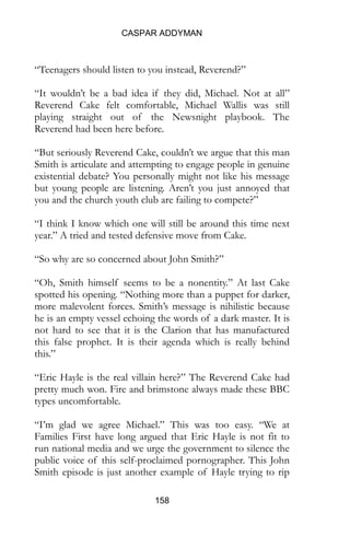 CASPAR ADDYMAN
158
“Teenagers should listen to you instead, Reverend?”
“It wouldn’t be a bad idea if they did, Michael. Not at all”
Reverend Cake felt comfortable, Michael Wallis was still
playing straight out of the Newsnight playbook. The
Reverend had been here before.
“But seriously Reverend Cake, couldn’t we argue that this man
Smith is articulate and attempting to engage people in genuine
existential debate? You personally might not like his message
but young people are listening. Aren’t you just annoyed that
you and the church youth club are failing to compete?”
“I think I know which one will still be around this time next
year.” A tried and tested defensive move from Cake.
“So why are so concerned about John Smith?”
“Oh, Smith himself seems to be a nonentity.” At last Cake
spotted his opening. “Nothing more than a puppet for darker,
more malevolent forces. Smith’s message is nihilistic because
he is an empty vessel echoing the words of a dark master. It is
not hard to see that it is the Clarion that has manufactured
this false prophet. It is their agenda which is really behind
this.”
“Eric Hayle is the real villain here?” The Reverend Cake had
pretty much won. Fire and brimstone always made these BBC
types uncomfortable.
“I’m glad we agree Michael.” This was too easy. “We at
Families First have long argued that Eric Hayle is not fit to
run national media and we urge the government to silence the
public voice of this self-proclaimed pornographer. This John
Smith episode is just another example of Hayle trying to rip
apart the fabric of society and destroy good Christian family
 