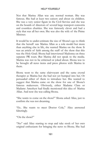 HELP YOURSELF
161
Not that Marina Allan was any normal woman. She was
famous. She had at least two careers and about six children.
She was a very senior figure in the Civil Service and she was
on the boards of directors of several large transport consortia
and countless charities. She was famously clever and had a
style that was all her own. She was also the wife of the Prime
Minister.
It would be to under-estimate the size of Shona’s ego to think
that she herself saw Marina Allan as a role model but more
than anything else in life, she wanted Marina on the show. It
was an article of faith among the staff of the show that this
was the Holy Grail. Shona had interviewed Madonna on three
separate PR tours. But Marina did not speak to the media.
Marina was not to be criticised or joked about. Shona was to
be brought all news items and press photos with Marina in
them.
Shona went to the same clairvoyant and the same crystal
therapist as Marina but she had not yet bumped into her. Or
persuaded either of them to introduce her. She wanted to
suggest that Marina came on the show for one of Shona’s
famous makeovers. Obviously, either Madame Clara or
Madame Amethyst had finally mentioned this idea of Marina
Allan. And now she was calling Shona.
“She wants to come on the show?” Shona asked Alice, just to
confirm she was not dreaming.
“Er.. She wants to meet Doctor Cole,” Alice answered
falteringly.
“On the show?”
“No” said Alice starting to stop and take stock of her own
original enthusiasm for bringing the news to Shona. She had
 