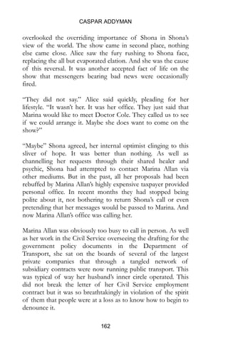 CASPAR ADDYMAN
162
overlooked the overriding importance of Shona in Shona’s
view of the world. The show came in second place, nothing
else came close. Alice saw the fury rushing to Shona face,
replacing the all but evaporated elation. And she was the cause
of this reversal. It was another accepted fact of life on the
show that messengers bearing bad news were occasionally
fired.
“They did not say.” Alice said quickly, pleading for her
lifestyle. “It wasn’t her. It was her office. They just said that
Marina would like to meet Doctor Cole. They called us to see
if we could arrange it. Maybe she does want to come on the
show?”
“Maybe” Shona agreed, her internal optimist clinging to this
sliver of hope. It was better than nothing. As well as
channelling her requests through their shared healer and
psychic, Shona had attempted to contact Marina Allan via
other mediums. But in the past, all her proposals had been
rebuffed by Marina Allan’s highly expensive taxpayer provided
personal office. In recent months they had stopped being
polite about it, not bothering to return Shona’s call or even
pretending that her messages would be passed to Marina. And
now Marina Allan’s office was calling her.
Marina Allan was obviously too busy to call in person. As well
as her work in the Civil Service overseeing the drafting for the
government policy documents in the Department of
Transport, she sat on the boards of several of the largest
private companies that through a tangled network of
subsidiary contracts were now running public transport. This
was typical of way her husband’s inner circle operated. This
did not break the letter of her Civil Service employment
contract but it was so breathtakingly in violation of the spirit
of them that people were at a loss as to know how to begin to
denounce it.
 