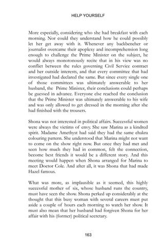 HELP YOURSELF
163
More especially, considering who she had breakfast with each
morning. Nor could they understand how he could possibly
let her get away with it. Whenever any backbencher or
journalist overcame their apoplexy and incomprehension long
enough to challenge the Prime Minister on the subject, he
would always monotonously recite that in his view was no
conflict between the rules governing Civil Service contract
and her outside interests, and that every committee that had
investigated had declared the same. But since every single one
of those committees was ultimately answerable to her
husband, the Prime Minister, their conclusions could perhaps
be guessed in advance. Everyone else reached the conclusion
that the Prime Minister was ultimately answerable to his wife
and was only allowed to get dressed in the morning after she
had finished with the trousers.
Shona was not interested in political affairs. Successful women
were always the victims of envy. She saw Marina as a kindred
spirit. Madame Amethyst had said they had the same chakra
colouring pattern. She understood that Marina might not want
to come on the show right now. But once they had met and
seen how much they had in common, felt the connection,
become best friends it would be a different story. And this
meeting would happen when Shona arranged for Marina to
meet Doctor Cole. And after all, it was Shona that had made
Hazel famous.
What was more, as implausible as it seemed, this highly
successful mother of six, whose husband runs the country,
must have seen the show. Shona perked up considerably at the
thought that this busy woman with several careers must put
aside a couple of hours each morning to watch her show. It
must also mean that her husband had forgiven Shona for her
affair with his (former) political secretary.
 