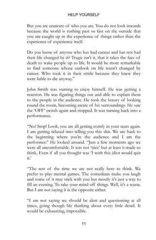 HELP YOURSELF
11
But you are unaware of who you are. You do not look inwards
because the world is rushing past so fast on the outside that
you are caught up in the experience of things rather than the
experience of experience itself.
Do you know of anyone who has had cancer and has not had
their life changed by it? Tragic isn’t it, that it takes the face of
death to wake people up to life. It would be more remarkable
to find someone whose outlook on life wasn’t changed by
cancer. Who took it in their stride because they knew they
were liable to die anyway.”
John Smith was starting to enjoy himself. He was getting a
reaction. He was figuring things out and able to explain them
to the people in the audience. He took the luxury of looking
round the room, becoming aware of his surroundings. He saw
the ‘OFF’ switch again and stopped. It was turning back into a
performance.
“No! Stop! Look, you are all getting comfy in your seats again.
I am getting relaxed into telling you this shit. We are back to
the beginning where you’re the audience and I am the
performer.” He looked around. “Just a few moments ago we
were all uncomfortable. It was not ‘nice’ but at least it made us
think. Even if all you thought was ‘I wish this idiot would quit
it.’
“The rest of the time we are not really here to think. We
prefer to play mental games. The comedians make you laugh
and some of it may stick with you but mostly it’s just a way to
fill an evening. To take your mind off things. Well, it’s a waste.
But I am not saying it is the opposite either.
“I am not saying we should be alert and questioning at all
times, going though life thinking about every little detail. It
would be exhausting, impossible.
 