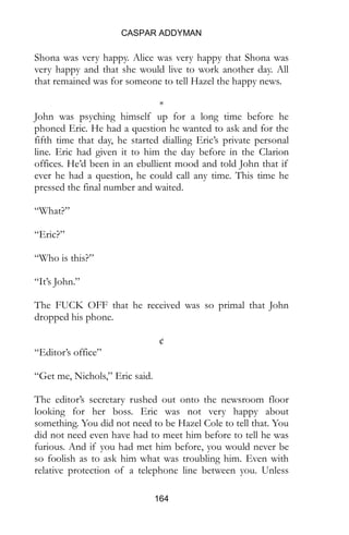 CASPAR ADDYMAN
164
Shona was very happy. Alice was very happy that Shona was
very happy and that she would live to work another day. All
that remained was for someone to tell Hazel the happy news.
*
John was psyching himself up for a long time before he
phoned Eric. He had a question he wanted to ask and for the
fifth time that day, he started dialling Eric’s private personal
line. Eric had given it to him the day before in the Clarion
offices. He’d been in an ebullient mood and told John that if
ever he had a question, he could call any time. This time he
pressed the final number and waited.
“What?”
“Eric?”
“Who is this?”
“It’s John.”
The FUCK OFF that he received was so primal that John
dropped his phone.
¢
“Editor’s office”
“Get me, Nichols,” Eric said.
The editor’s secretary rushed out onto the newsroom floor
looking for her boss. Eric was not very happy about
something. You did not need to be Hazel Cole to tell that. You
did not need even have had to meet him before to tell he was
furious. And if you had met him before, you would never be
so foolish as to ask him what was troubling him. Even with
relative protection of a telephone line between you. Unless
 