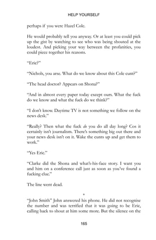 HELP YOURSELF
165
perhaps if you were Hazel Cole.
He would probably tell you anyway. Or at least you could pick
up the gist by watching to see who was being shouted at the
loudest. And picking your way between the profanities, you
could piece together his reasons.
“Eric?”
“Nichols, you arse. What do we know about this Cole cunt?”
“The head doctor? Appears on Shona?”
“And in almost every paper today except ours. What the fuck
do we know and what the fuck do we think?”
“I don’t know. Daytime TV is not something we follow on the
news desk.”
“Really? Then what the fuck do you do all day long? Cos it
certainly isn’t journalism. There’s something big out there and
your news desk isn’t on it. Wake the cunts up and get them to
work.”
“Yes Eric.”
“Clarke did the Shona and what’s-his-face story. I want you
and him on a conference call just as soon as you’ve found a
fucking clue.”
The line went dead.
*
“John Smith” John answered his phone. He did not recognise
the number and was terrified that it was going to be Eric,
calling back to shout at him some more. But the silence on the
 