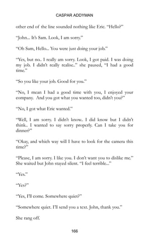 CASPAR ADDYMAN
166
other end of the line sounded nothing like Eric. “Hello?”
“John... It’s Sam. Look, I am sorry.”
“Oh Sam, Hello... You were just doing your job.”
“Yes, but no.. I really am sorry. Look, I got paid. I was doing
my job. I didn’t really realise..” she paused, “I had a good
time.”
“So you like your job. Good for you.”
“No, I mean I had a good time with you, I enjoyed your
company. And you got what you wanted too, didn’t you?”
“No, I got what Eric wanted.”
“Well, I am sorry. I didn’t know.. I did know but I didn’t
think.. I wanted to say sorry properly. Can I take you for
dinner?”
“Okay, and which way will I have to look for the camera this
time?”
“Please, I am sorry. I like you. I don’t want you to dislike me.”
She waited but John stayed silent. “I feel terrible...”
“Yes.”
“Yes?”
“Yes, I’ll come. Somewhere quiet?”
“Somewhere quiet. I’ll send you a text. John, thank you.”
She rang off.
 
