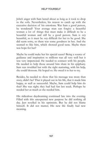 HELP YOURSELF
167
John’s anger with Sam lasted about as long as it took to drop
to the sofa. Nevertheless, his reason to catch up with the
executive decision of his emotions. Was Sam a good person,
he wondered? Your average man can forgive a beautiful
woman a lot of things that must make it difficult to be a
beautiful woman and still be a good person. Sam is very
beautiful, so it must be very difficult for her to be good. She
did seem sorry, so there was some goodness in her. And she
seemed to like him, which showed good taste. Maybe there
was hope for her?
Maybe he could make her his special cause? Being a source of
guidance and inspiration to millions was all very well but it
was very impersonal. He needed to connect with his people.
He needed to help those around him share in his epiphany.
Sam was troubled but with the right nurturing, with his help,
she could blossom. He hoped so. He owed it to her to try.
Besides, he needed to show that his message was more than
story, didn’t he? That it played out in his life, that it made him
happy, as well as successful. Maybe, Sam could help him do
that? She was right; they had had fun last week. Perhaps he
needed her as much as she needed him.
His ridiculous daydreaming continued late into the evening.
Filled with this unexpected new purpose he did nothing all
day. Just revelled in his optimism. But he did not blame
himself. It did not matter; His new life finally had new
meaning.
 