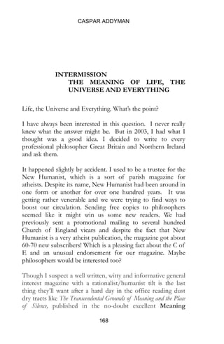 CASPAR ADDYMAN
168
INTERMISSION
THE MEANING OF LIFE, THE
UNIVERSE AND EVERYTHING
Life, the Universe and Everything. What’s the point?
I have always been interested in this question. I never really
knew what the answer might be. But in 2003, I had what I
thought was a good idea. I decided to write to every
professional philosopher Great Britain and Northern Ireland
and ask them.
It happened slightly by accident. I used to be a trustee for the
New Humanist, which is a sort of parish magazine for
atheists. Despite its name, New Humanist had been around in
one form or another for over one hundred years. It was
getting rather venerable and we were trying to find ways to
boost our circulation. Sending free copies to philosophers
seemed like it might win us some new readers. We had
previously sent a promotional mailing to several hundred
Church of England vicars and despite the fact that New
Humanist is a very atheist publication, the magazine got about
60-70 new subscribers! Which is a pleasing fact about the C of
E and an unusual endorsement for our magazine. Maybe
philosophers would be interested too?
Though I suspect a well written, witty and informative general
interest magazine with a rationalist/humanist tilt is the last
thing they’ll want after a hard day in the office reading dust
dry tracts like The Transcendental Grounds of Meaning and the Place
of Silence, published in the no-doubt excellent Meaning
 