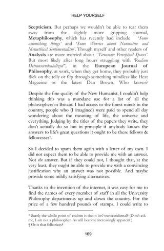 HELP YOURSELF
169
Scepticism. But perhaps we wouldn’t be able to tear them
away from the slightly more gripping journal,
Metaphilosophy, which has recently had include ‘Some
astonishing things’ and ‘Some Worries about Normative and
Metaethical Sentimentalism’. Though myself and other readers of
Analysis are more worried about ‘Gruesome Perceptual Spaces’.
But most likely after long hours struggling with ‘Realism
Detranscendentalized’*, in the European Journal of
Philosophy, at work, when they get home, they probably just
flick on the telly or flip through something mindless like Heat
Magazine or the latest Dan Brown. Who knows?
Despite the fine quality of the New Humanist, I couldn’t help
thinking this was a mundane use for a list of all the
philosophers in Britain. I had access to the finest minds in the
country, people who (I imagined) were paid to spend all day
wondering about the meaning of life, the universe and
everything. Judging by the titles of the papers they write, they
don’t actually do so but in principle if anybody knows the
answers to life’s great questions it ought to be these fellows &
fellowesses†.
So I decided to spam them again with a letter of my own. I
did not expect them to be able to provide me with an answer.
Not the answer. But if they could not, I thought that, at the
very least, they ought be able to provide me with a convincing
justification why an answer was not possible. And maybe
provide some mildly satisfying alternatives.
Thanks to the invention of the internet, it was easy for me to
find the names of every member of staff in all the University
Philosophy departments up and down the country. For the
price of a few hundred pounds of stamps, I could write to
* Surely the whole point of realism is that it isn’t transcendental? (Don’t ask
me, I am not a philosopher. As will become increasingly apparent.)
† Or is that fellatrices?
 