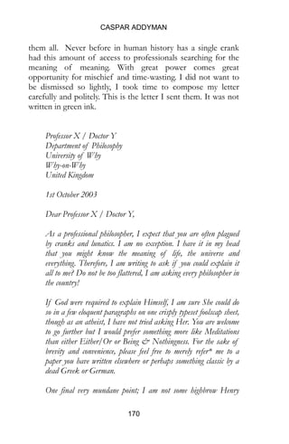 CASPAR ADDYMAN
170
them all. Never before in human history has a single crank
had this amount of access to professionals searching for the
meaning of meaning. With great power comes great
opportunity for mischief and time-wasting. I did not want to
be dismissed so lightly, I took time to compose my letter
carefully and politely. This is the letter I sent them. It was not
written in green ink.
Professor X / Doctor Y
Department of Philosophy
University of Why
Why-on-Why
United Kingdom
1st October 2003
Dear Professor X / Doctor Y,
As a professional philosopher, I expect that you are often plagued
by cranks and lunatics. I am no exception. I have it in my head
that you might know the meaning of life, the universe and
everything. Therefore, I am writing to ask if you could explain it
all to me? Do not be too flattered, I am asking every philosopher in
the country!
If God were required to explain Himself, I am sure She could do
so in a few eloquent paragraphs on one crisply typeset foolscap sheet,
though as an atheist, I have not tried asking Her. You are welcome
to go further but I would prefer something more like Meditations
than either Either/Or or Being & Nothingness. For the sake of
brevity and convenience, please feel free to merely refer* me to a
paper you have written elsewhere or perhaps something classic by a
dead Greek or German.
One final very mundane point; I am not some highbrow Henry
 