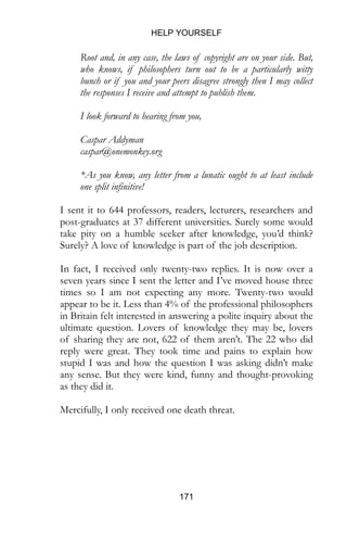 HELP YOURSELF
171
Root and, in any case, the laws of copyright are on your side. But,
who knows, if philosophers turn out to be a particularly witty
bunch or if you and your peers disagree strongly then I may collect
the responses I receive and attempt to publish them.
I look forward to hearing from you,
Caspar Addyman
caspar@onemonkey.org
*As you know, any letter from a lunatic ought to at least include
one split infinitive!
I sent it to 644 professors, readers, lecturers, researchers and
post-graduates at 37 different universities. Surely some would
take pity on a humble seeker after knowledge, you’d think?
Surely? A love of knowledge is part of the job description.
In fact, I received only twenty-two replies. It is now over a
seven years since I sent the letter and I’ve moved house three
times so I am not expecting any more. Twenty-two would
appear to be it. Less than 4% of the professional philosophers
in Britain felt interested in answering a polite inquiry about the
ultimate question. Lovers of knowledge they may be, lovers
of sharing they are not, 622 of them aren’t. The 22 who did
reply were great. They took time and pains to explain how
stupid I was and how the question I was asking didn’t make
any sense. But they were kind, funny and thought-provoking
as they did it.
Mercifully, I only received one death threat.
 