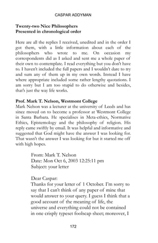 CASPAR ADDYMAN
172
Twenty-two Nice Philosophers
Presented in chronological order
Here are all the replies I received, unedited and in the order I
got them, with a little information about each of the
philosophers who wrote to me. On occasion my
correspondents did as I asked and sent me a whole paper of
their own to contemplate. I read everything but you don’t have
to. I haven’t included the full papers and I wouldn’t dare to try
and sum any of them up in my own words. Instead I have
where appropriate included some rather lengthy quotations. I
am sorry but I am too stupid to do otherwise and besides,
that’s just the way life works.
Prof. Mark T. Nelson, Westmont College
Mark Nelson was a lecturer at the university of Leeds and has
since moved on to become a professor at Westmont College
in Santa Barbara. He specialises in Meta-ethics, Normative
Ethics, Epistemology and the philosophy of religion. His
reply came swiftly by email. It was helpful and informative and
suggested that God might have the answer I was looking for.
That wasn’t the answer I was looking for but it started me off
with high hopes.
From: Mark T. Nelson
Date: Mon Oct 6, 2003 12:25:11 pm
Subject: your letter
Dear Caspar:
Thanks for your letter of 1 October. I’m sorry to
say that I can’t think of any paper of mine that
would answer to your query. I guess I think that a
good account of the meaning of life, the
universe and everything could not be contained
in one crisply typeset foolscap sheet; moreover, I
 