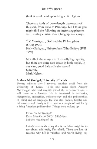 HELP YOURSELF
173
think it would end up looking a bit religious.
There are loads of book-length treatments of
this sort, from Plato to Plantinga, but I think you
might find the following an interesting place to
start, as they contain short, biographical essays:
T.V. Morris, ed., God and the Philosophers
(OUP, 1994)
Kelly Clark, ed., Philosophers Who Believe (IVP,
1993)
Not all of the essays are of equally high quality,
but there are some nice essays in both books. In
any case, good luck with the search!
Sincerely,
Mark Nelson
Andrew McGonigal, University of Leeds.
Twenty minutes later I received another email from the
University of Leeds. This one came from Andrew
McGonigal, who had recently joined the department and is
still there as a lecturer. He is interested in aesthetics,
metaphysics, metaethics, epistemology and the philosophies
of mind and of language. He was also honest, helpful and
informative and merely referred me to a couple of articles by
a living American philosopher. Things were looking up.
From: “A. McGonigal”
Date: Mon Oct 6, 2003 12:46:54 pm
Subject: meaning of life
I don’t have much to say that is useful or insightful to
say about this topic, I’m afraid. There are lots of
reasons why life is valuable, and worth living, but
 