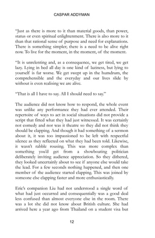 CASPAR ADDYMAN
12
“Just as there is more to it than material goods, than power,
status or even spiritual enlightenment. There is also more to it
than that rational sense of purpose and need for explanations.
There is something simpler; there is a need to be alive right
now. To live for the moment, in the moment, of the moment.
“It is unrelenting and, as a consequence, we get tired, we get
lazy. Lying in bed all day is one kind of laziness, but lying to
yourself is far worse. We get swept up in the humdrum, the
comprehensible and the everyday and our lives slide by
without is even realising we are alive.
“That is all I have to say. All I should need to say.”
The audience did not know how to respond, the whole event
was unlike any performance they had ever attended. Their
repertoire of ways to act in social situations did not provide a
script that fitted what they had just witnessed. It was certainly
not comedy and nor was it theatre so they did not think they
should be clapping. And though it had something of a sermon
about it, it was too impassioned to be left with respectful
silence as they reflected on what they had been told. Likewise,
it wasn’t rabble rousing. This was more complex than
something you’d get from a showboating politician
deliberately inviting audience appreciation. So they dithered,
they looked uncertainly about to see if anyone else would take
the lead. For a few seconds nothing happened, and then one
member of the audience started clapping. This was joined by
someone else clapping faster and more enthusiastically.
Eric’s companion Liu had not understood a single word of
what had just occurred and consequentially was a good deal
less confused than almost everyone else in the room. There
was a lot she did not know about British culture. She had
arrived here a year ago from Thailand on a student visa but
 