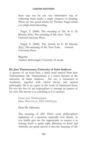 CASPAR ADDYMAN
174
there may not be any very informative way of
collecting them under a single category or heading.
There are two good articles by Thomas Nagel which
you might find interesting.
Nagel, T. (2000). The meaning of life. In E. D.
Klemke (Ed.), The meaning of life. New York:
Oxford University Press.
Nagel, T. (2000). The absurd. In E. D. Klemke
(Ed.), The meaning of life. New York: Oxford
University Press.
Regards,
Andrew McGonigal, University of Leeds.
Dr. Jens Timmermann, University of Saint Andrews
A quarter of an hour later, a third email arrived from Jens
Timmermann. Dr. Timmermann is a senior lecturer at the
university of Saint Andrews. He too is interested in
Aesthetics, together with ethical theory and ancient
philosophy. He is an expert in the work of Immanuel Kant.
He was the first of my respondents to attempt an answer of
his own. His answer is as satisfying as it is succinct.
From: Jens Timmermann
Date: Mon Oct 6, 2003 1:00:22 pm
Dear Mr Addyman,
The meaning of life? That’s every philosopher’s
nightmare of a question, especially over dinner. As
you kindly give me the opportunity to answer it in
writing, here’s a quick reply: Drawing on Kant and
Aristotle, my quick answer is that the meaning of life
 