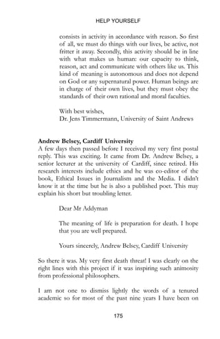 HELP YOURSELF
175
consists in activity in accordance with reason. So first
of all, we must do things with our lives, be active, not
fritter it away. Secondly, this activity should be in line
with what makes us human: our capacity to think,
reason, act and communicate with others like us. This
kind of meaning is autonomous and does not depend
on God or any supernatural power. Human beings are
in charge of their own lives, but they must obey the
standards of their own rational and moral faculties.
With best wishes,
Dr. Jens Timmermann, University of Saint Andrews
Andrew Belsey, Cardiff University
A few days then passed before I received my very first postal
reply. This was exciting. It came from Dr. Andrew Belsey, a
senior lecturer at the university of Cardiff, since retired. His
research interests include ethics and he was co-editor of the
book, Ethical Issues in Journalism and the Media. I didn’t
know it at the time but he is also a published poet. This may
explain his short but troubling letter.
Dear Mr Addyman
The meaning of life is preparation for death. I hope
that you are well prepared.
Yours sincerely, Andrew Belsey, Cardiff University
So there it was. My very first death threat! I was clearly on the
right lines with this project if it was inspiring such animosity
from professional philosophers.
I am not one to dismiss lightly the words of a tenured
academic so for most of the past nine years I have been on
 