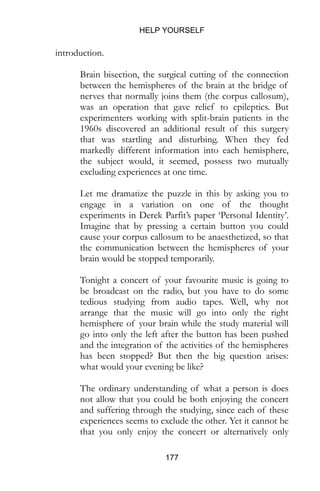 HELP YOURSELF
177
introduction.
Brain bisection, the surgical cutting of the connection
between the hemispheres of the brain at the bridge of
nerves that normally joins them (the corpus callosum),
was an operation that gave relief to epileptics. But
experimenters working with split-brain patients in the
1960s discovered an additional result of this surgery
that was startling and disturbing. When they fed
markedly different information into each hemisphere,
the subject would, it seemed, possess two mutually
excluding experiences at one time.
Let me dramatize the puzzle in this by asking you to
engage in a variation on one of the thought
experiments in Derek Parfit’s paper ‘Personal Identity’.
Imagine that by pressing a certain button you could
cause your corpus callosum to be anaesthetized, so that
the communication between the hemispheres of your
brain would be stopped temporarily.
Tonight a concert of your favourite music is going to
be broadcast on the radio, but you have to do some
tedious studying from audio tapes. Well, why not
arrange that the music will go into only the right
hemisphere of your brain while the study material will
go into only the left after the button has been pushed
and the integration of the activities of the hemispheres
has been stopped? But then the big question arises:
what would your evening be like?
The ordinary understanding of what a person is does
not allow that you could be both enjoying the concert
and suffering through the studying, since each of these
experiences seems to exclude the other. Yet it cannot be
that you only enjoy the concert or alternatively only
 