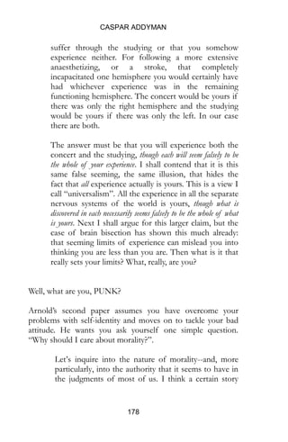 CASPAR ADDYMAN
178
suffer through the studying or that you somehow
experience neither. For following a more extensive
anaesthetizing, or a stroke, that completely
incapacitated one hemisphere you would certainly have
had whichever experience was in the remaining
functioning hemisphere. The concert would be yours if
there was only the right hemisphere and the studying
would be yours if there was only the left. In our case
there are both.
The answer must be that you will experience both the
concert and the studying, though each will seem falsely to be
the whole of your experience. I shall contend that it is this
same false seeming, the same illusion, that hides the
fact that all experience actually is yours. This is a view I
call “universalism”. All the experience in all the separate
nervous systems of the world is yours, though what is
discovered in each necessarily seems falsely to be the whole of what
is yours. Next I shall argue for this larger claim, but the
case of brain bisection has shown this much already:
that seeming limits of experience can mislead you into
thinking you are less than you are. Then what is it that
really sets your limits? What, really, are you?
Well, what are you, PUNK?
Arnold’s second paper assumes you have overcome your
problems with self-identity and moves on to tackle your bad
attitude. He wants you ask yourself one simple question.
“Why should I care about morality?”.
Let’s inquire into the nature of morality--and, more
particularly, into the authority that it seems to have in
the judgments of most of us. I think a certain story
 