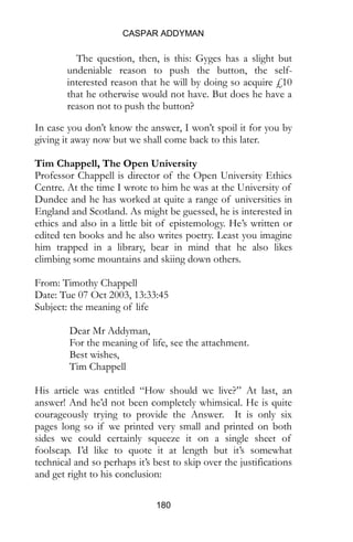 CASPAR ADDYMAN
180
The question, then, is this: Gyges has a slight but
undeniable reason to push the button, the self-
interested reason that he will by doing so acquire £10
that he otherwise would not have. But does he have a
reason not to push the button?
In case you don’t know the answer, I won’t spoil it for you by
giving it away now but we shall come back to this later.
Tim Chappell, The Open University
Professor Chappell is director of the Open University Ethics
Centre. At the time I wrote to him he was at the University of
Dundee and he has worked at quite a range of universities in
England and Scotland. As might be guessed, he is interested in
ethics and also in a little bit of epistemology. He’s written or
edited ten books and he also writes poetry. Least you imagine
him trapped in a library, bear in mind that he also likes
climbing some mountains and skiing down others.
From: Timothy Chappell
Date: Tue 07 Oct 2003, 13:33:45
Subject: the meaning of life
Dear Mr Addyman,
For the meaning of life, see the attachment.
Best wishes,
Tim Chappell
His article was entitled “How should we live?” At last, an
answer! And he’d not been completely whimsical. He is quite
courageously trying to provide the Answer. It is only six
pages long so if we printed very small and printed on both
sides we could certainly squeeze it on a single sheet of
foolscap. I’d like to quote it at length but it’s somewhat
technical and so perhaps it’s best to skip over the justifications
and get right to his conclusion:
 