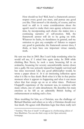 HELP YOURSELF
181
How should we live? Well, here’s a framework answer:
respect every good you meet, and pursue any good
you like. That answer’s a bit sketchy, of course, and we
need to add to it some considerations about the
agent’s need to make their own agency coherent over
time, by incorporating each choice she makes into a
continuing narrative of self-creation. Still, the
framework answer will do to be going on with.
Whatever its faults, its sketchiness in general, and my
omission to give any examples of failures to respect
any good in particular, the framework answer does, I
think, at least have one important virtue: namely,
truth.
He sent me that in 2003. But I can’t help wondering what he
would tell me, if I asked him again today. In 2008 while
climbing Ben Nevis, he took a nasty bouncing fall in an
avalanche, bouncing for seventy uncomfortable metres down
into a gully. He was seriously injured but happily survived and
has since recovered. Like any good philosopher would, he
wrote a paper about it*. It is an interesting reflection upon
what it is like to face death. Both what it is like in that precise
moment when it appears to happening and what it can mean
when that fear creeps up on us at other times. Professor
Chappell’s experience of the moment was, in common with
many others, one of calm detachment. He describes his main
emotion as he fell as an admirably British feeling of
embarrassment at making such a fuss.
More troubling for him, as a Christian, was the challenge of
Richard Dawkins and others as to why a Christian should ever
fear death. He agrees with Dawkins logic that there really isn’t
* Entitled, “The fear of death” it will appear in a forthcoming edition of
New Blackfriars. You can also find a copy on his Open university
homepage.
 