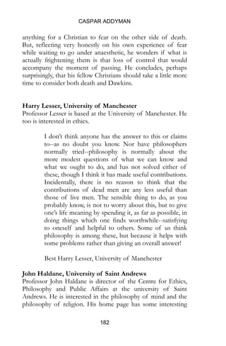 CASPAR ADDYMAN
182
anything for a Christian to fear on the other side of death.
But, reflecting very honestly on his own experience of fear
while waiting to go under anaesthetic, he wonders if what is
actually frightening them is that loss of control that would
accompany the moment of passing. He concludes, perhaps
surprisingly, that his fellow Christians should take a little more
time to consider both death and Dawkins.
Harry Lesser, University of Manchester
Professor Lesser is based at the University of Manchester. He
too is interested in ethics.
I don’t think anyone has the answer to this or claims
to--as no doubt you know. Nor have philosophers
normally tried--philosophy is normally about the
more modest questions of what we can know and
what we ought to do, and has not solved either of
these, though I think it has made useful contributions.
Incidentally, there is no reason to think that the
contributions of dead men are any less useful than
those of live men. The sensible thing to do, as you
probably know, is not to worry about this, but to give
one’s life meaning by spending it, as far as possible, in
doing things which one finds worthwhile--satisfying
to oneself and helpful to others. Some of us think
philosophy is among these, but because it helps with
some problems rather than giving an overall answer!
Best Harry Lesser, University of Manchester
John Haldane, University of Saint Andrews
Professor John Haldane is director of the Centre for Ethics,
Philosophy and Public Affairs at the university of Saint
Andrews. He is interested in the philosophy of mind and the
philosophy of religion. His home page has some interesting
 