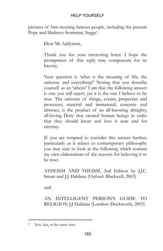 HELP YOURSELF
183
pictures of him meeting famous people, including the present
Pope and Madness frontman, Suggs*.
Dear Mr Addyman,
Thank you for your interesting letter. I hope the
promptness of this reply may compensate for its
brevity.
Your question is ‘what is the meaning of life, the
universe and everything?’ Noting that you describe
yourself as an ‘atheist’ I am that the following answer
is one you will reject; yet it is the one I believe to be
true. The universe of things, events, properties and
processes, material and immaterial, concrete and
abstract, is the product of an all-knowing almighty,
all-loving Deity that created human beings in order
that they should know and love it now and for
eternity.
If you are tempted to consider this answer further,
particularly as it relates to contemporary philosophy
you may care to look at the following which contain
my own elaborations of the reasons for believing it to
be true:
ATHEISM AND THEISM, 2nd Edition by J.J.C.
Smart and J.J. Haldane (Oxford: Blackwell, 2003)
and
AN INTELLIGENT PERSON’S GUIDE TO
RELIGION J.J Haldane (London: Duckworth, 2003)
* Not, alas, at the same time.
 