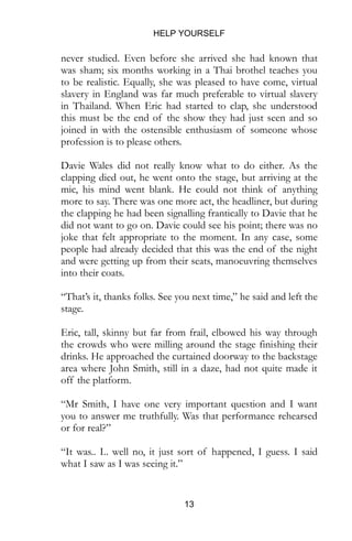 HELP YOURSELF
13
never studied. Even before she arrived she had known that
was sham; six months working in a Thai brothel teaches you
to be realistic. Equally, she was pleased to have come, virtual
slavery in England was far much preferable to virtual slavery
in Thailand. When Eric had started to clap, she understood
this must be the end of the show they had just seen and so
joined in with the ostensible enthusiasm of someone whose
profession is to please others.
Davie Wales did not really know what to do either. As the
clapping died out, he went onto the stage, but arriving at the
mic, his mind went blank. He could not think of anything
more to say. There was one more act, the headliner, but during
the clapping he had been signalling frantically to Davie that he
did not want to go on. Davie could see his point; there was no
joke that felt appropriate to the moment. In any case, some
people had already decided that this was the end of the night
and were getting up from their seats, manoeuvring themselves
into their coats.
“That’s it, thanks folks. See you next time,” he said and left the
stage.
Eric, tall, skinny but far from frail, elbowed his way through
the crowds who were milling around the stage finishing their
drinks. He approached the curtained doorway to the backstage
area where John Smith, still in a daze, had not quite made it
off the platform.
“Mr Smith, I have one very important question and I want
you to answer me truthfully. Was that performance rehearsed
or for real?”
“It was.. I.. well no, it just sort of happened, I guess. I said
what I saw as I was seeing it.”
 