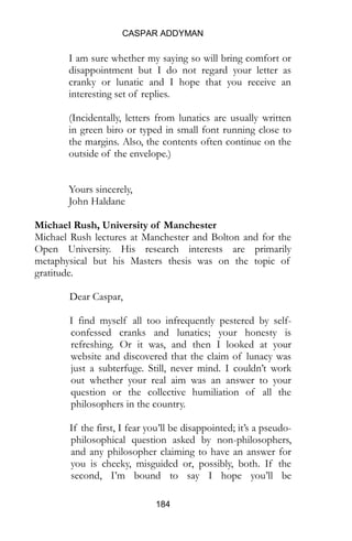 CASPAR ADDYMAN
184
I am sure whether my saying so will bring comfort or
disappointment but I do not regard your letter as
cranky or lunatic and I hope that you receive an
interesting set of replies.
(Incidentally, letters from lunatics are usually written
in green biro or typed in small font running close to
the margins. Also, the contents often continue on the
outside of the envelope.)
Yours sincerely,
John Haldane
Michael Rush, University of Manchester
Michael Rush lectures at Manchester and Bolton and for the
Open University. His research interests are primarily
metaphysical but his Masters thesis was on the topic of
gratitude.
Dear Caspar,
I find myself all too infrequently pestered by self-
confessed cranks and lunatics; your honesty is
refreshing. Or it was, and then I looked at your
website and discovered that the claim of lunacy was
just a subterfuge. Still, never mind. I couldn’t work
out whether your real aim was an answer to your
question or the collective humiliation of all the
philosophers in the country.
If the first, I fear you’ll be disappointed; it’s a pseudo-
philosophical question asked by non-philosophers,
and any philosopher claiming to have an answer for
you is cheeky, misguided or, possibly, both. If the
second, I’m bound to say I hope you’ll be
 